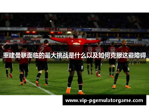 重建曼联面临的最大挑战是什么以及如何克服这些障碍 重建曼联面临的最大挑战是什么以及如何克服这些障碍