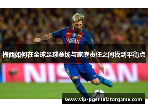 梅西如何在全球足球赛场与家庭责任之间找到平衡点 梅西如何在全球足球赛场与家庭责任之间找到平衡点