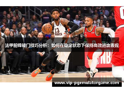 法甲前锋破门技巧分析：如何在稳定状态下保持高效进攻表现