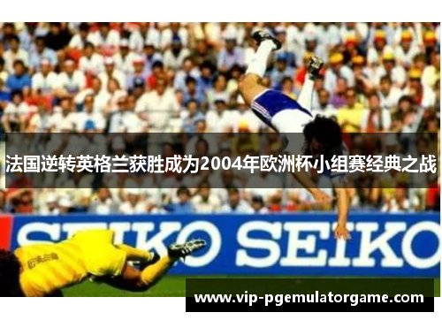 法国逆转英格兰获胜成为2004年欧洲杯小组赛经典之战